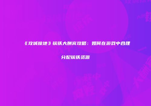 《攻城掠地》镔铁大酬宾攻略：如何在游戏中合理分配镔铁资源