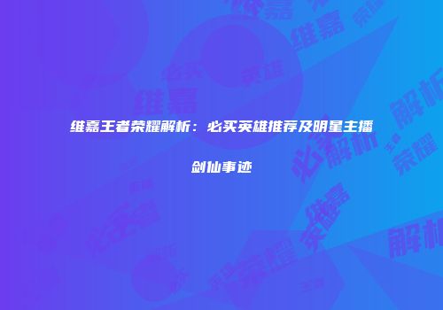 维嘉王者荣耀解析：必买英雄推荐及明星主播剑仙事迹