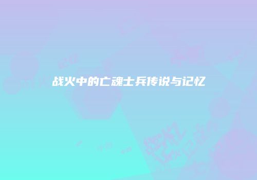 战火中的亡魂士兵传说与记忆