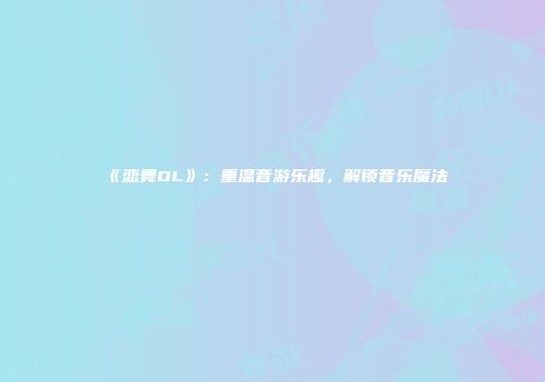 《恋舞OL》：重温音游乐趣，解锁音乐魔法