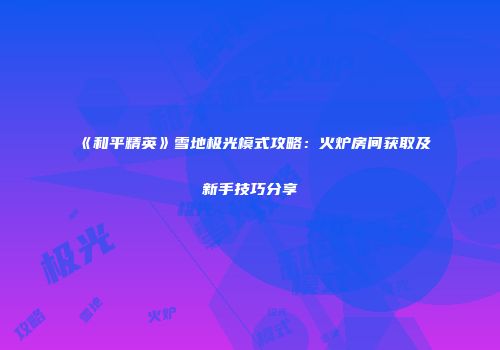 《和平精英》雪地极光模式攻略：火炉房间获取及新手技巧分享
