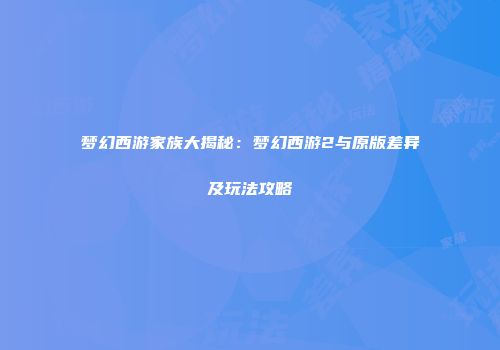 梦幻西游家族大揭秘：梦幻西游2与原版差异及玩法攻略