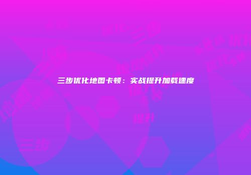 三步优化地图卡顿：实战提升加载速度