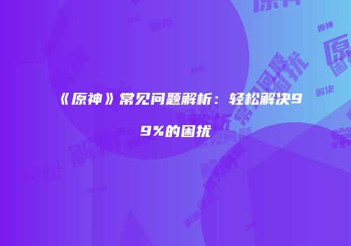 《原神》常见问题解析：轻松解决99%的困扰