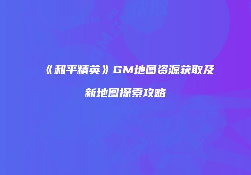 《和平精英》GM地图资源获取及新地图探索攻略