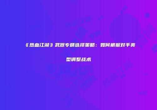 《热血江湖》武器专精选择策略：如何根据对手类型调整战术