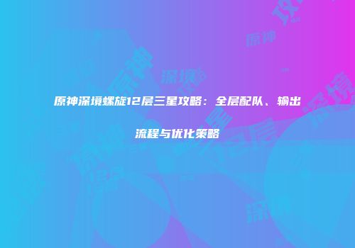 原神深境螺旋12层三星攻略：全层配队、输出流程与优化策略