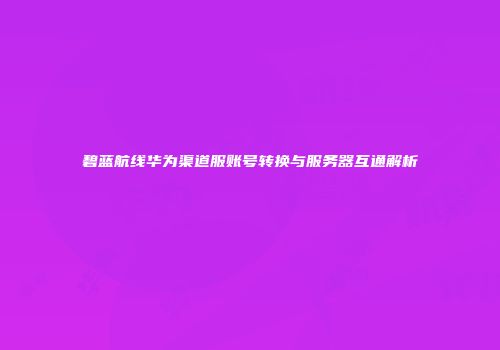 碧蓝航线华为渠道服账号转换与服务器互通解析