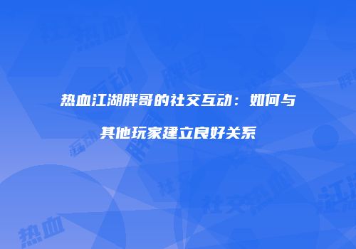 热血江湖胖哥的社交互动:如何与其他玩家建立良好关系