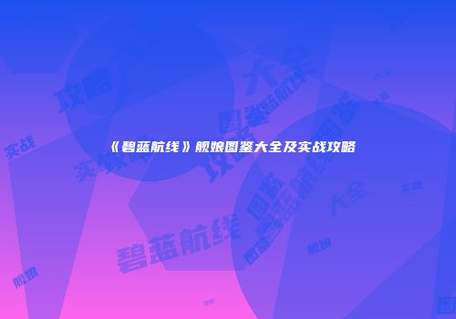 《碧蓝航线》舰娘图鉴大全及实战攻略