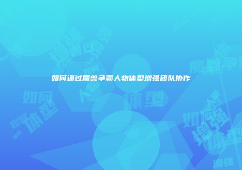 如何通过魔兽争霸人物体型增强团队协作