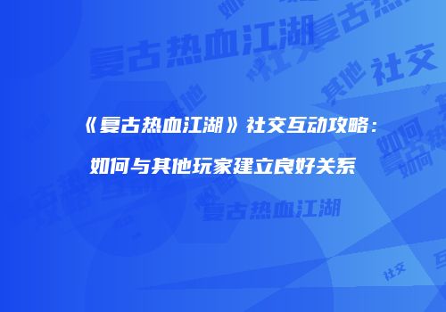 《复古热血江湖》社交互动攻略：如何与其他玩家建立良好关系