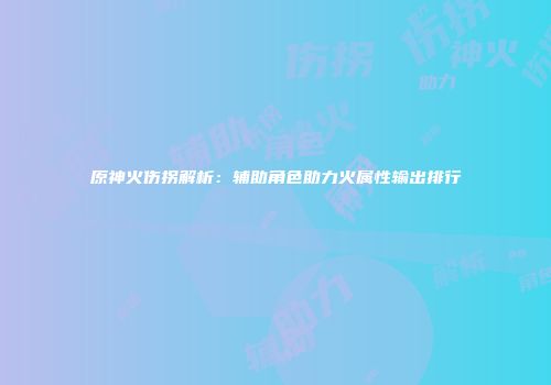 原神火伤拐解析：辅助角色助力火属性输出排行