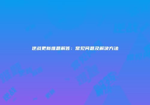 逆战更新难题解答：常见问题及解决方法