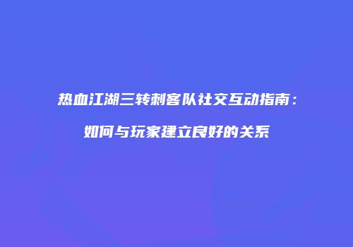 热血江湖三转刺客队社交互动指南：如何与玩家建立良好的关系