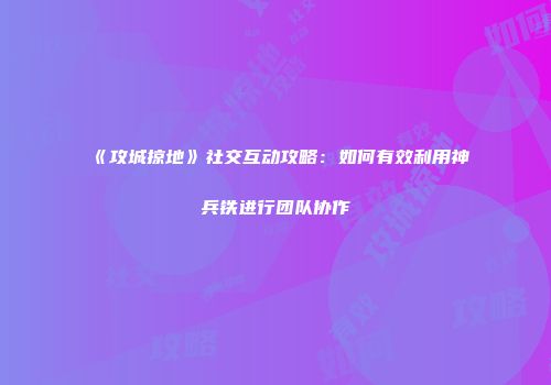 《攻城掠地》社交互动攻略:如何有效利用神兵铁进行团队协作