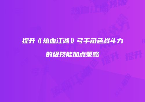 提升《热血江湖》弓手角色战斗力的级技能加点策略