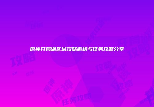 原神开局湖区域攻略解析与任务攻略分享