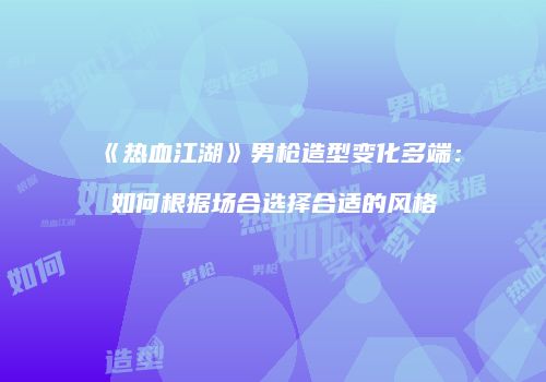 《热血江湖》男枪造型变化多端：如何根据场合选择合适的风格