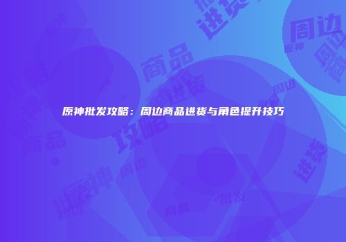 原神批发攻略：周边商品进货与角色提升技巧