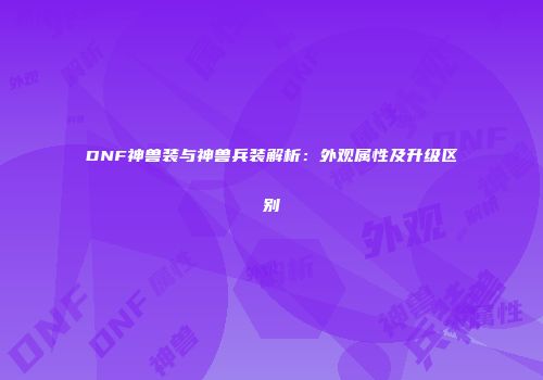 DNF神兽装与神兽兵装解析：外观属性及升级区别