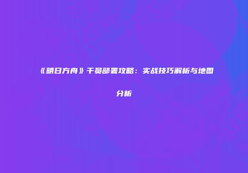 《明日方舟》干员部署攻略：实战技巧解析与地图分析