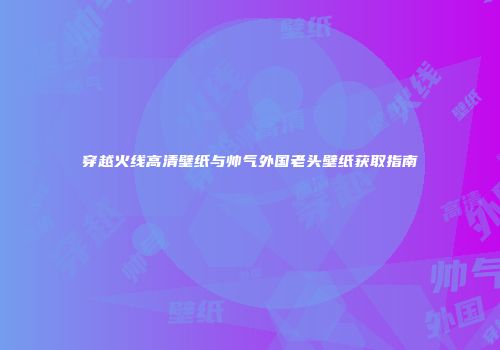 穿越火线高清壁纸与帅气外国老头壁纸获取指南