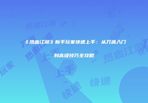 《热血江湖》新手玩家快速上手：从刀派入门到高级技巧全攻略