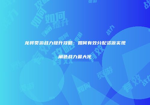 龙将页游战力提升攻略：如何有效分配资源实现角色战力最大化