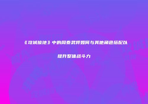 《攻城掠地》中的周泰武将如何与其他角色搭配以提升整体战斗力