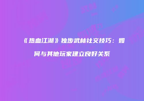《热血江湖》独步武林社交技巧:如何与其他玩家建立良好关系