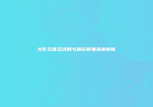 火影忍者忍活剧与精彩剧集深度解析