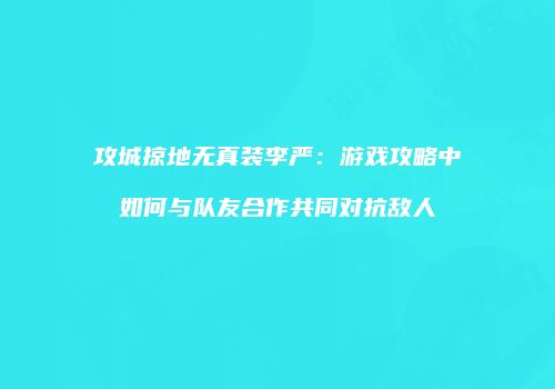 攻城掠地无真装李严：游戏攻略中如何与队友合作共同对抗敌人