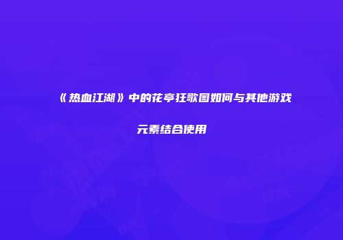 《热血江湖》中的花亭狂歌图如何与其他游戏元素结合使用