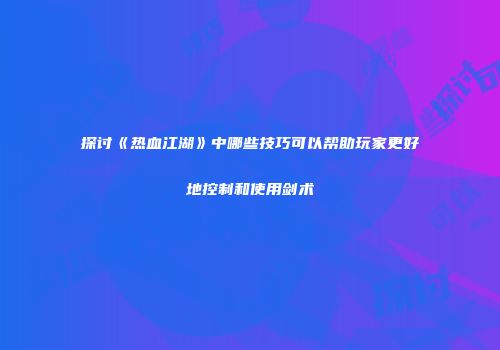 探讨《热血江湖》中哪些技巧可以帮助玩家更好地控制和使用剑术