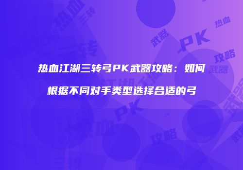热血江湖三转弓PK武器攻略:如何根据不同对手类型选择合适的弓