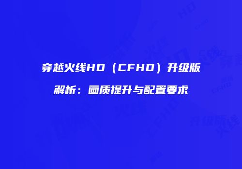 穿越火线HD（CFHD）升级版解析：画质提升与配置要求