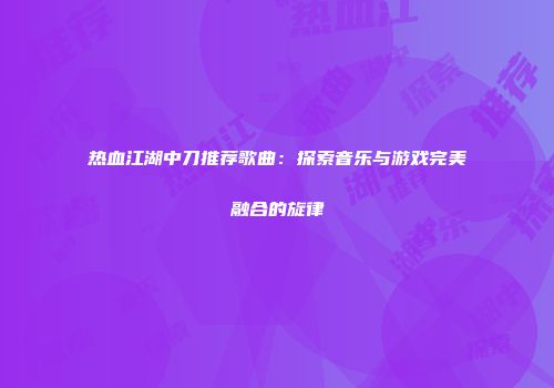 热血江湖中刀推荐歌曲：探索音乐与游戏完美融合的旋律