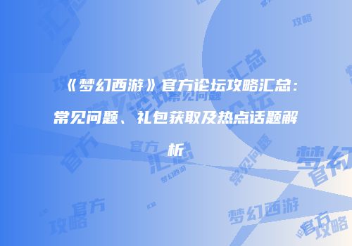 《梦幻西游》官方论坛攻略汇总：常见问题、礼包获取及热点话题解析