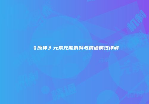 《原神》元素充能机制与精通属性详解