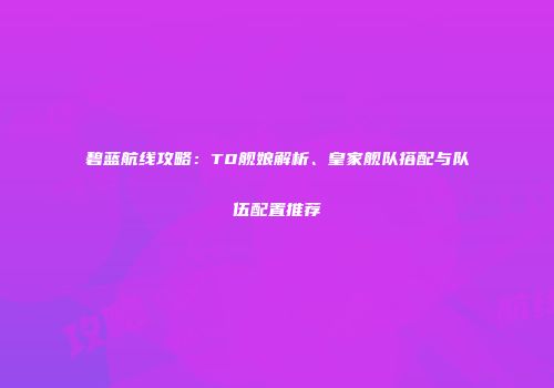 碧蓝航线攻略：T0舰娘解析、皇家舰队搭配与队伍配置推荐