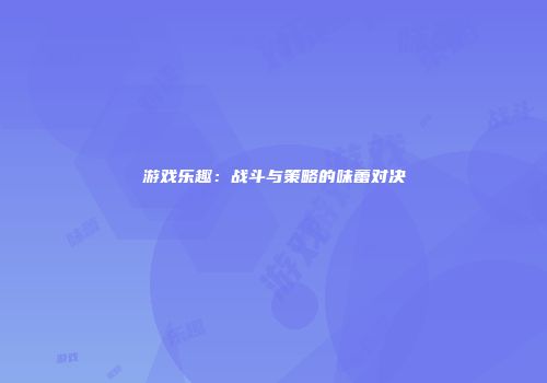 游戏乐趣：战斗与策略的味蕾对决