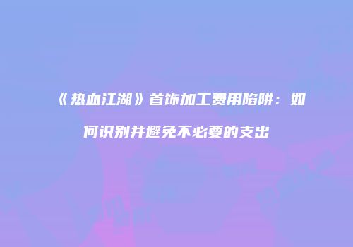 《热血江湖》首饰加工费用陷阱：如何识别并避免不必要的支出