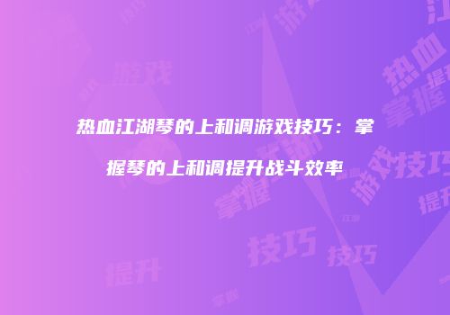 热血江湖琴的上和调游戏技巧：掌握琴的上和调提升战斗效率