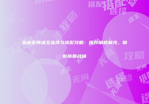 永劫无间魂玉选择与搭配攻略：提升角色属性，助你称霸战场