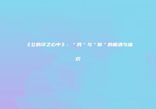 《公的浮之心中》：＂我＂与＂你＂的相遇与编织