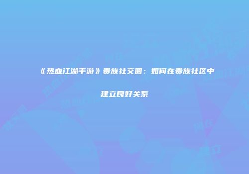 《热血江湖手游》贵族社交圈：如何在贵族社区中建立良好关系