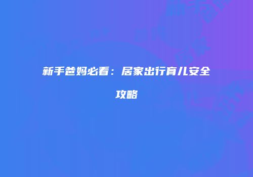 新手爸妈必看：居家出行育儿安全攻略