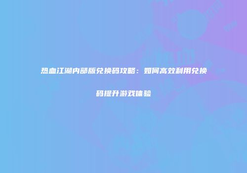 热血江湖内部版兑换码攻略：如何高效利用兑换码提升游戏体验