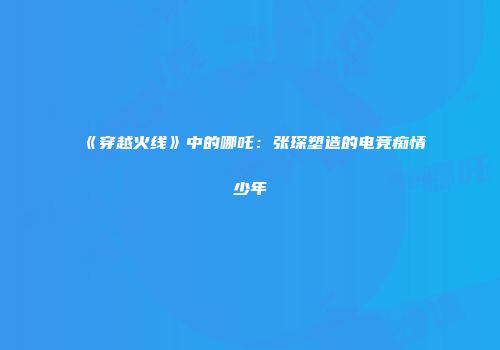 《穿越火线》中的哪吒：张琛塑造的电竞痴情少年